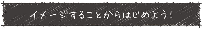 イメージすることからはじめよう!
