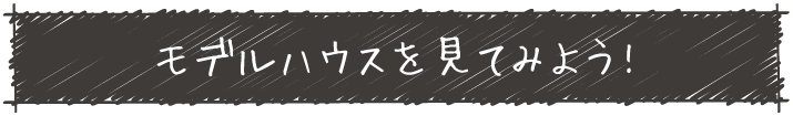 モデルハウスを見てみよう!